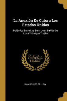 La Anexión De Cuba a Los Estados Unidos Polémica Entre Los Sres. Juan Bellido De Luna Y Enrique Trujillo